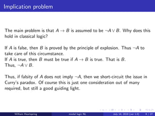 Implication problem
The main problem is that A → B is assumed to be ¬A ∨ B. Why does this
hold in classical logic?
If A is false, then B is proved by the principle of explosion. Thus ¬A to
take care of this circumstance.
If A is true, then B must be true if A → B is true. That is B.
Thus, ¬A ∨ B.
Thus, if falsity of A does not imply ¬A, then we short-circuit the issue in
Curry’s paradox. Of course this is just one consideration out of many
required, but still a good guiding light.
William Heartspring modal logic NL July 14, 2019 (ver 1.0) 9 / 27
 