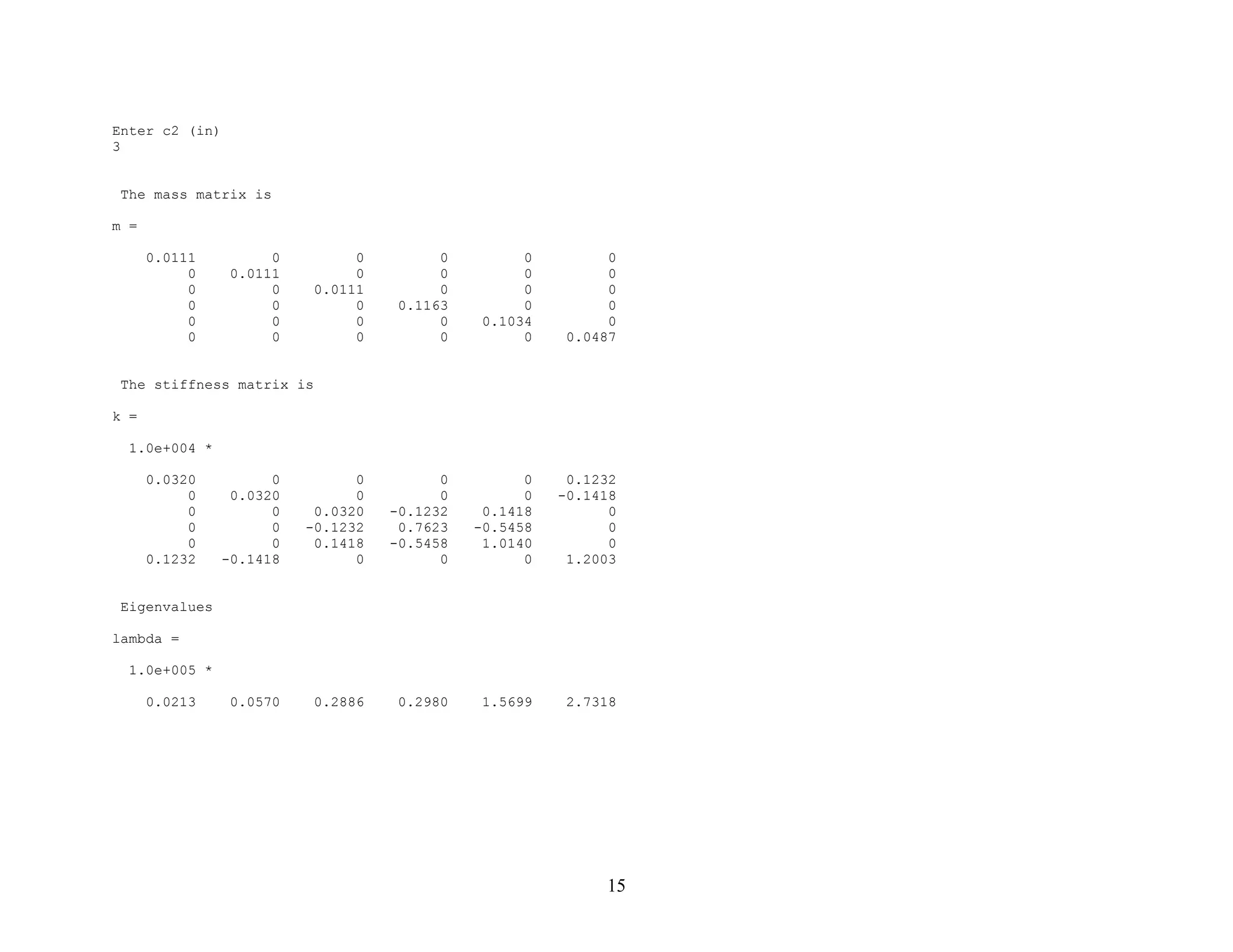 15
Enter c2 (in)
3
The mass matrix is
m =
0.0111 0 0 0 0 0
0 0.0111 0 0 0 0
0 0 0.0111 0 0 0
0 0 0 0.1163 0 0
0 0 0 0 0.1034 0
0 0 0 0 0 0.0487
The stiffness matrix is
k =
1.0e+004 *
0.0320 0 0 0 0 0.1232
0 0.0320 0 0 0 -0.1418
0 0 0.0320 -0.1232 0.1418 0
0 0 -0.1232 0.7623 -0.5458 0
0 0 0.1418 -0.5458 1.0140 0
0.1232 -0.1418 0 0 0 1.2003
Eigenvalues
lambda =
1.0e+005 *
0.0213 0.0570 0.2886 0.2980 1.5699 2.7318
 