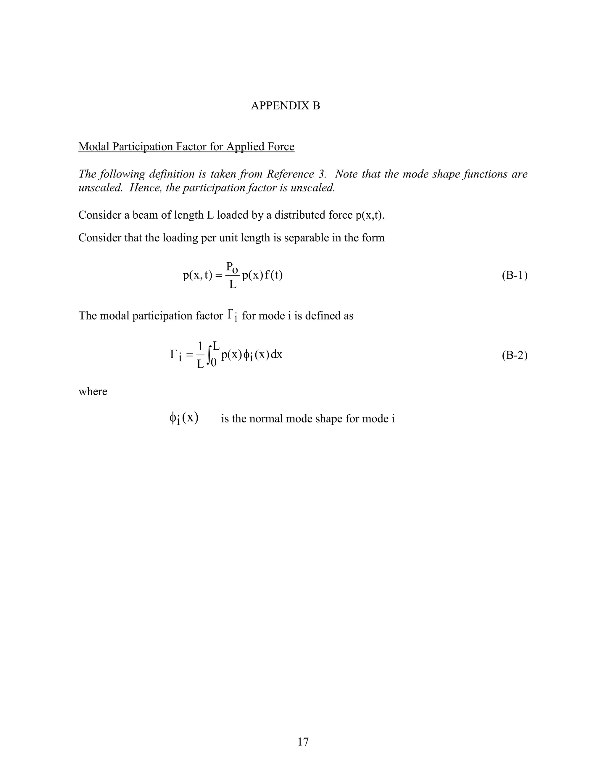 17
APPENDIX B
Modal Participation Factor for Applied Force
The following definition is taken from Reference 3. Note that the mode shape functions are
unscaled. Hence, the participation factor is unscaled.
Consider a beam of length L loaded by a distributed force p(x,t).
Consider that the loading per unit length is separable in the form
)t(f)x(p
L
oP
)t,x(p  (B-1)
The modal participation factor i for mode i is defined as
 
L
0
dx)x(i)x(p
L
1
i (B-2)
where
)x(i is the normal mode shape for mode i
 