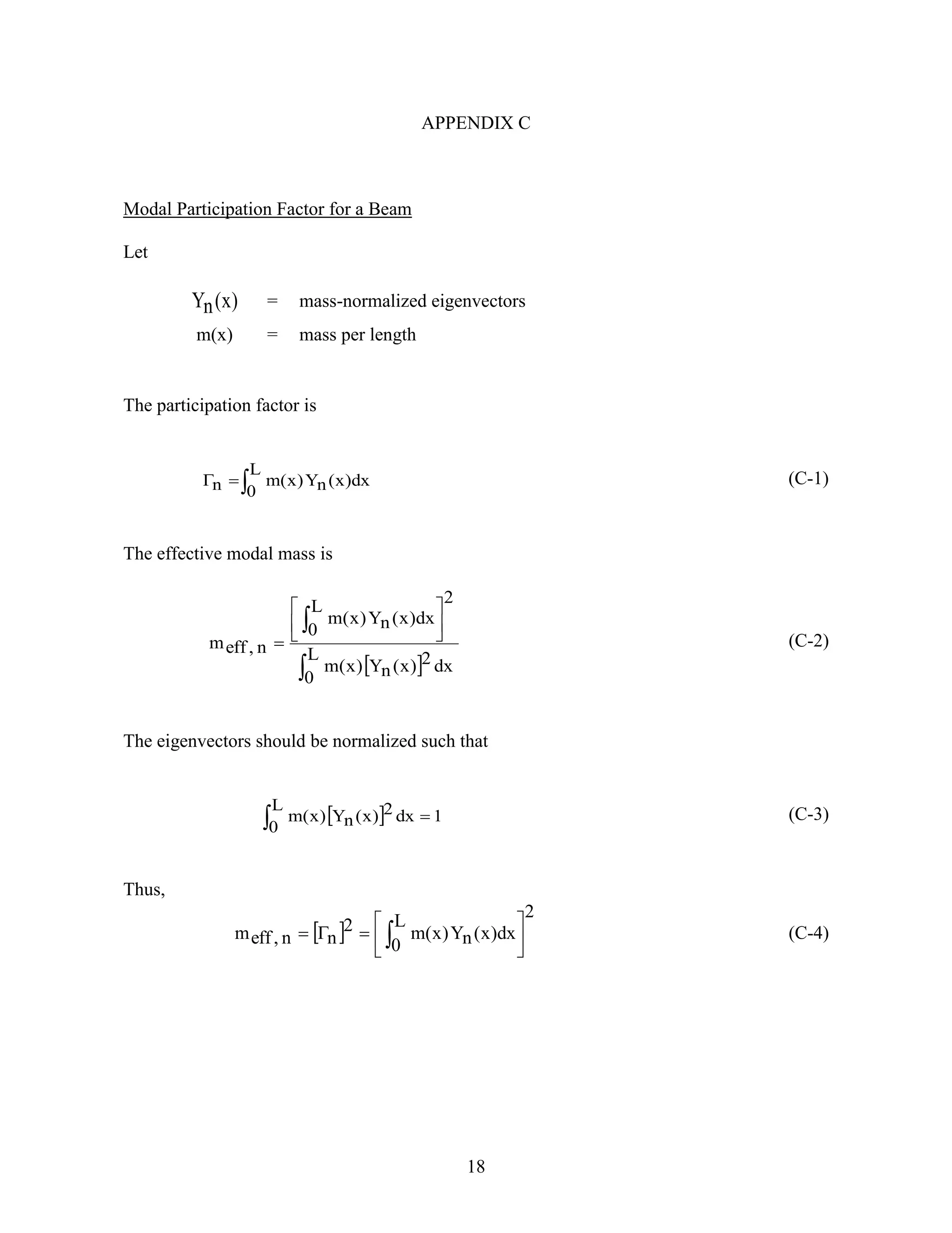18
APPENDIX C
Modal Participation Factor for a Beam
Let
)x(nY = mass-normalized eigenvectors
m(x) = mass per length
The participation factor is

L
0
dx)x(nY)x(mn (C-1)
The effective modal mass is
 
 






L
0
dx2)x(nY)x(m
2
L
0
dx)x(nY)x(m
n,effm (C-2)
The eigenvectors should be normalized such that
  1
L
0
dx2)x(nY)x(m  (C-3)
Thus,
 
2
L
0
dx)x(nY)x(m2
nn,effm 





  (C-4)
 