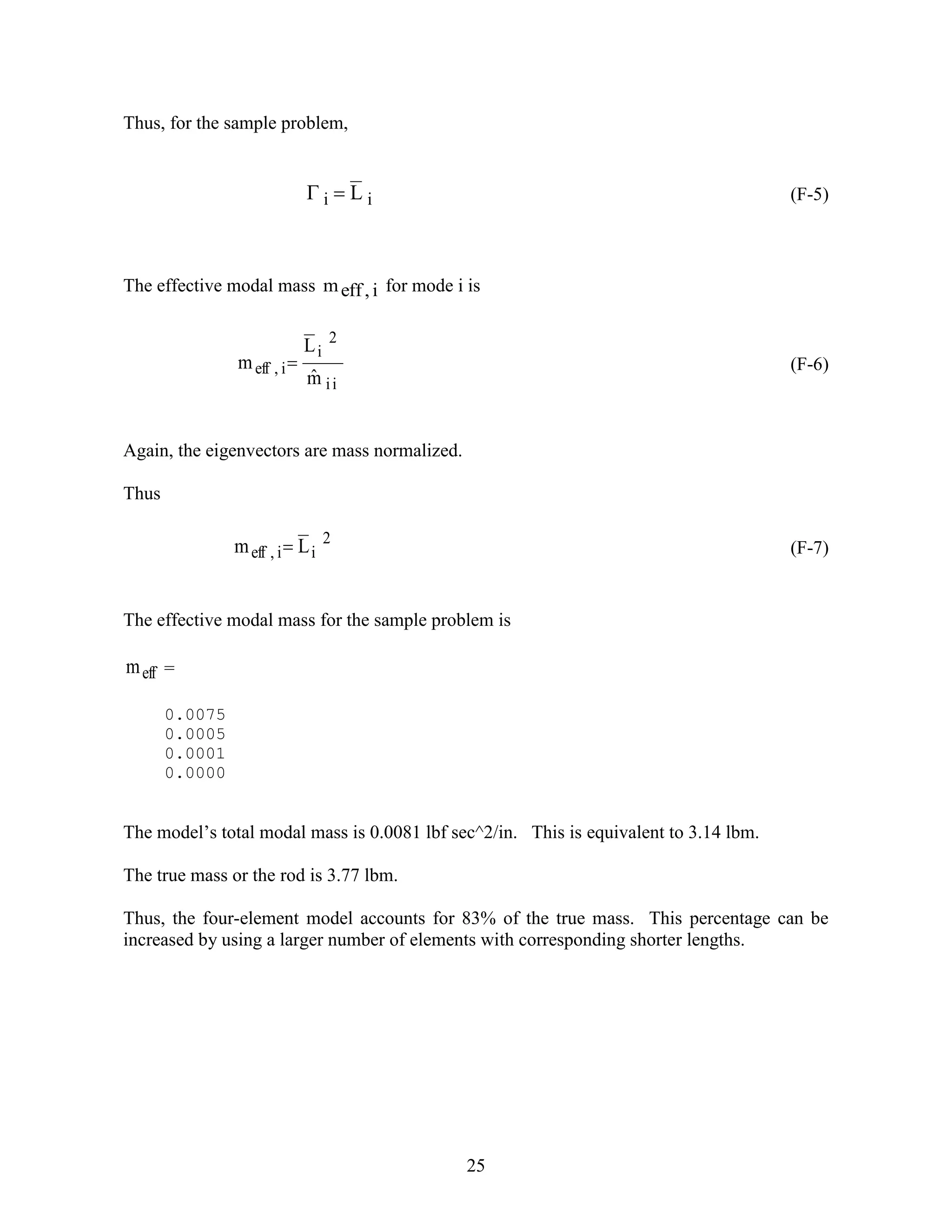 25
Thus, for the sample problem,
ii L (F-5)
The effective modal mass i,effm for mode i is
ii
2
i
i,eff
mˆ
L
m  (F-6)
Again, the eigenvectors are mass normalized.
Thus
2
ii,eff Lm  (F-7)
The effective modal mass for the sample problem is
effm =
0.0075
0.0005
0.0001
0.0000
The model’s total modal mass is 0.0081 lbf sec^2/in. This is equivalent to 3.14 lbm.
The true mass or the rod is 3.77 lbm.
Thus, the four-element model accounts for 83% of the true mass. This percentage can be
increased by using a larger number of elements with corresponding shorter lengths.
 
