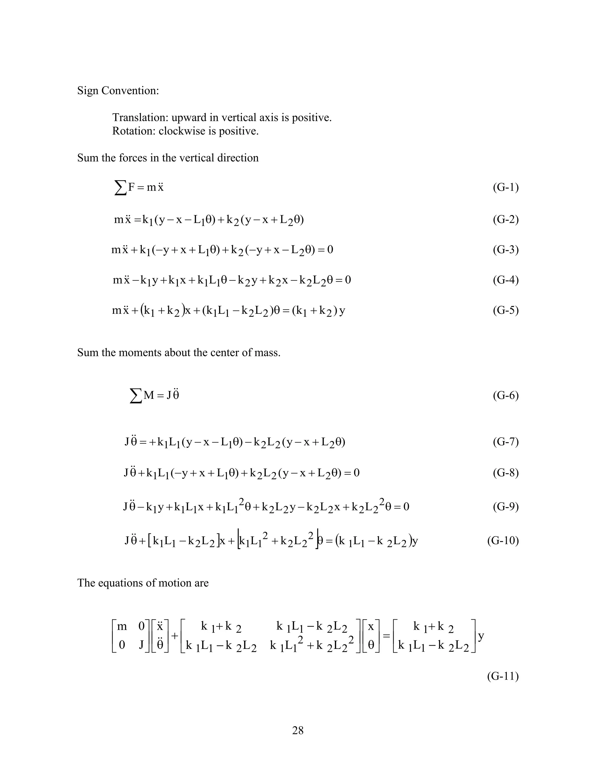 28
Sign Convention:
Translation: upward in vertical axis is positive.
Rotation: clockwise is positive.
Sum the forces in the vertical direction
  xmF  (G-1)
)Lxy(k)Lxy(kxm 2211  (G-2)
0)Lxy(k)Lxy(kxm 2211  (G-3)
0LkxkykLkxkykxm 22221111  (G-4)
  y)kk()LkLk(xkkxm 21221121  (G-5)
Sum the moments about the center of mass.
  JM (G-6)
)Lxy(Lk)Lxy(LkJ 222111  (G-7)
0)Lxy(Lk)Lxy(LkJ 222111  (G-8)
0LkxLkyLkLkxLkykJ 2
222222
2
11111  (G-9)
     yLkLkLkLkxLkLkJ 2211
2
22
2
112211  (G-10)
The equations of motion are
y
LkLk
kkx
LkLkLkLk
LkLkkkx
J0
0m
2211
21
2
22
2
112211
221121





































(G-11)
 