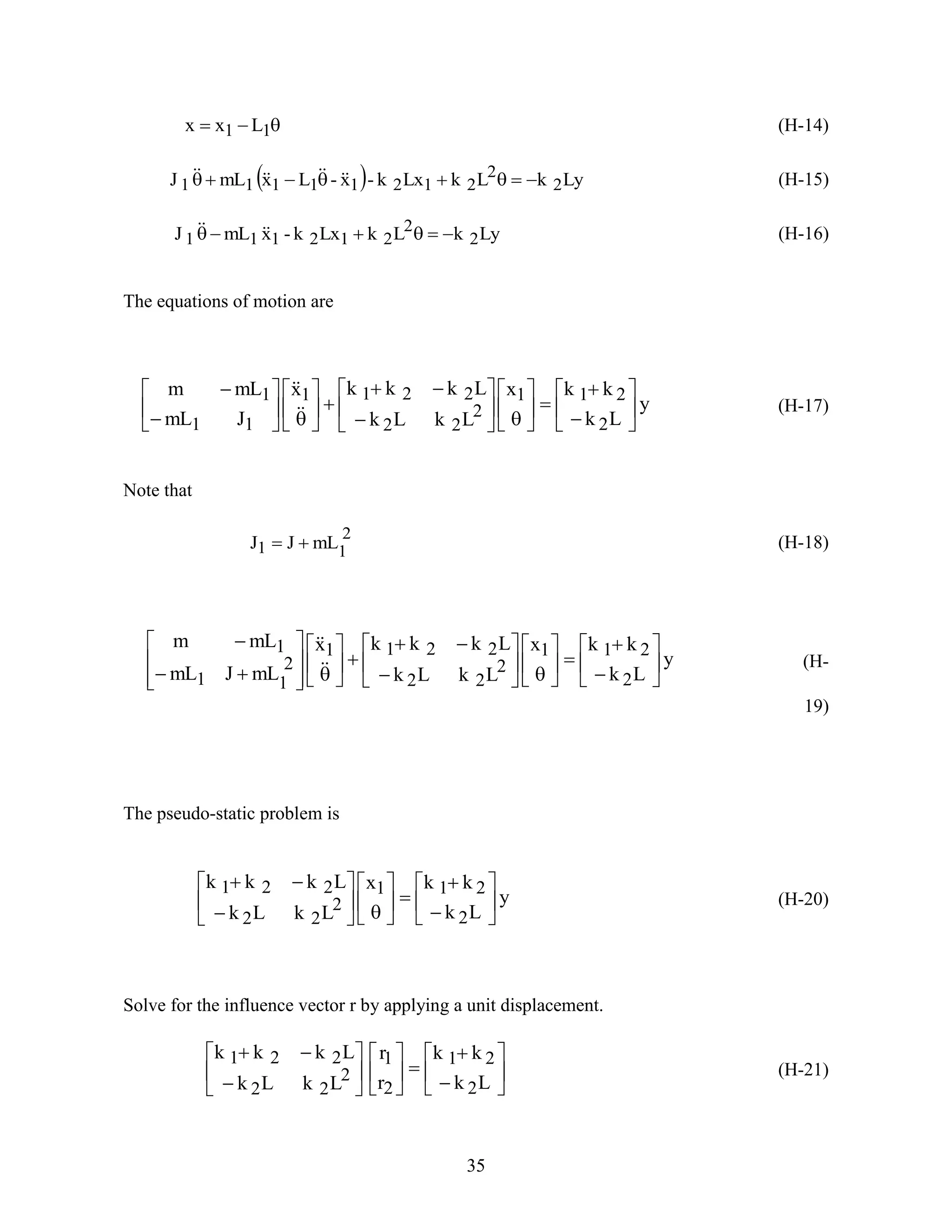 35
 11 Lxx (H-14)
  LykLkLxk-x-LxmLJ 2
2
21211111   (H-15)
LykLkLxk-xmLJ 2
2
212111   (H-16)
The equations of motion are
y
Lk
kkx
LkLk
Lkkkx
JmL
mLm
2
211
2
22
2211
11
1







































(H-17)
Note that
2
11 mLJJ  (H-18)
y
Lk
kkx
LkLk
Lkkkx
mLJmL
mLm
2
211
2
22
2211
2
11
1









































(H-
19)
The pseudo-static problem is
y
Lk
kkx
LkLk
Lkkk
2
211
2
22
221























(H-20)
Solve for the influence vector r by applying a unit displacement.






















Lk
kk
r
r
LkLk
Lkkk
2
21
2
1
2
22
221
(H-21)
 