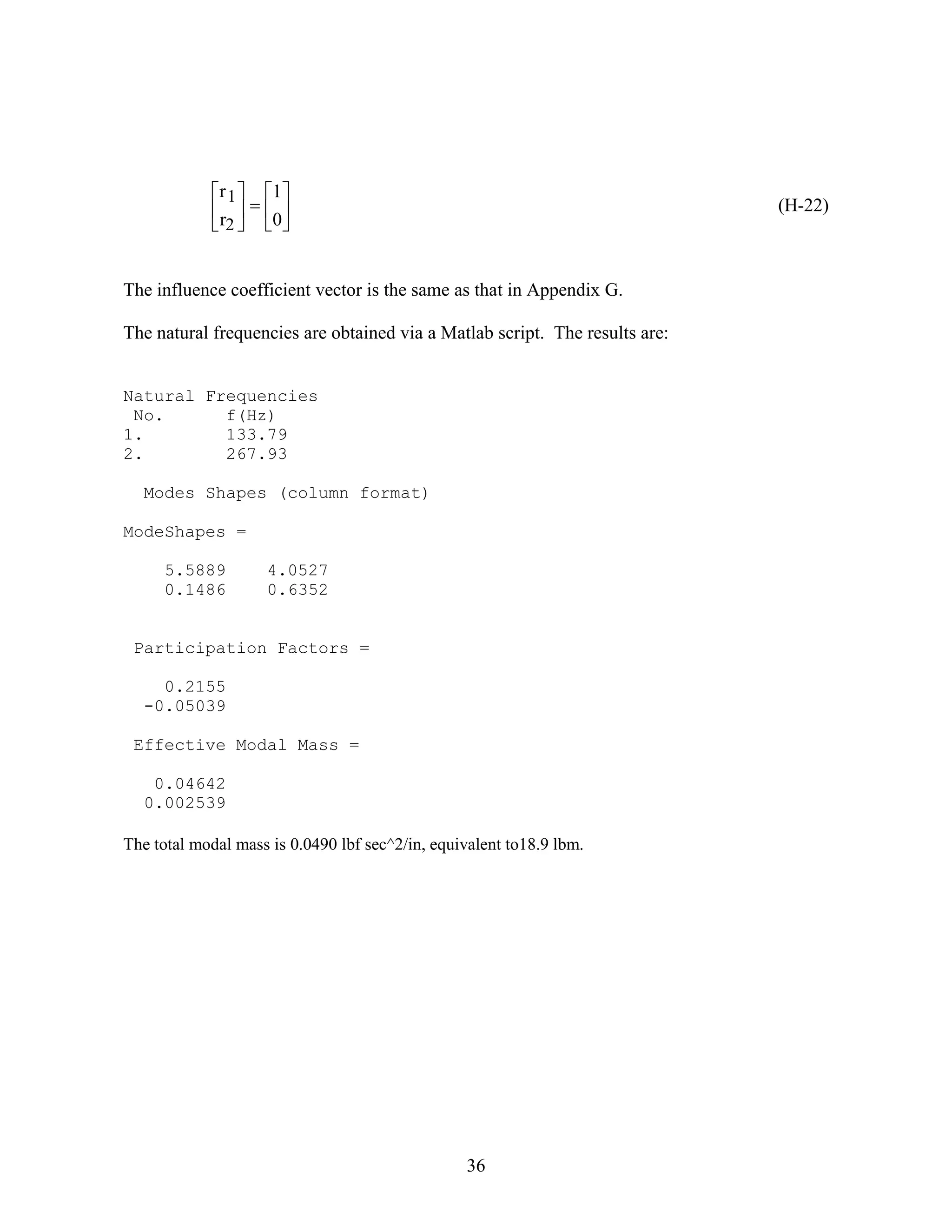 36












0
1
r
r
2
1
(H-22)
The influence coefficient vector is the same as that in Appendix G.
The natural frequencies are obtained via a Matlab script. The results are:
Natural Frequencies
No. f(Hz)
1. 133.79
2. 267.93
Modes Shapes (column format)
ModeShapes =
5.5889 4.0527
0.1486 0.6352
Participation Factors =
0.2155
-0.05039
Effective Modal Mass =
0.04642
0.002539
The total modal mass is 0.0490 lbf sec^2/in, equivalent to18.9 lbm.
 