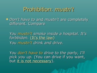 Prohibition:Prohibition: mustnmustn’t’t
 DonDon’t have to’t have to andand mustn’tmustn’t are completelyare completely
different. Comparedifferent. Compare
YouYou mustnmustn’t’t smoke inside a hospital. It’ssmoke inside a hospital. It’s
forbbiden.forbbiden. ((It’s the lawIt’s the law))
YouYou mustnmustn’t’t drink and drive.drink and drive.
YouYou dondon’t have to’t have to drive to the party, I’lldrive to the party, I’ll
pick you up.pick you up. (You can drive if you want,(You can drive if you want,
butbut it is not necessaryit is not necessary).).
 