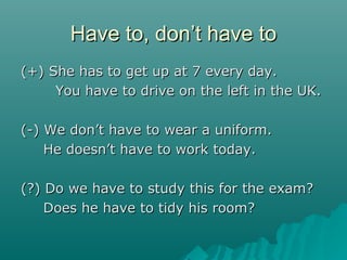 Have to, donHave to, don’’t have tot have to
(+) She has to get up at 7 every day.(+) She has to get up at 7 every day.
You have to drive on the left in the UK.You have to drive on the left in the UK.
(-) We don(-) We don’’t have to wear a uniform.t have to wear a uniform.
He doesnHe doesn’’t have to work today.t have to work today.
(?) Do we have to study this for the exam?(?) Do we have to study this for the exam?
Does he have to tidy his room?Does he have to tidy his room?
 