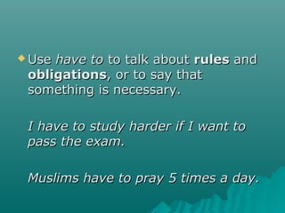  UseUse have tohave to to talk aboutto talk about rulesrules andand
obligationsobligations, or to say that, or to say that
something is necessary.something is necessary.
I have to study harder if I want toI have to study harder if I want to
pass the exam.pass the exam.
Muslims have to pray 5 times a day.Muslims have to pray 5 times a day.
 
