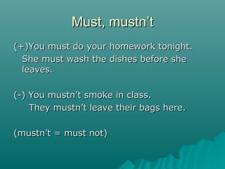 Must, mustnMust, mustn’’tt
(+)You must do your homework tonight.(+)You must do your homework tonight.
She must wash the dishes before sheShe must wash the dishes before she
leaves.leaves.
(-) You mustn(-) You mustn’’t smoke in class.t smoke in class.
They mustnThey mustn’’t leave their bags here.t leave their bags here.
(mustn(mustn’’t = must not)t = must not)
 