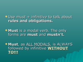  UseUse must + infinitivemust + infinitive to talk aboutto talk about
rules and obligations.rules and obligations.
 MustMust is a modal verb. The onlyis a modal verb. The only
forms areforms are mustmust andand mustnmustn’t.’t.
 MustMust, as, as ALL MODALSALL MODALS, is ALWAYS, is ALWAYS
followed by infinitivefollowed by infinitive WITHOUTWITHOUT
TO!!!TO!!!
 