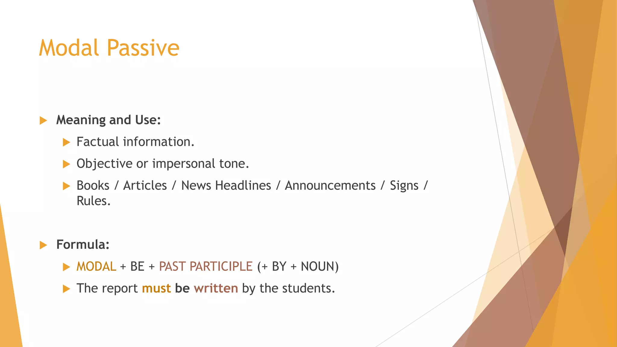 Modal Passive 
 Meaning and Use: 
 Factual information. 
 Objective or impersonal tone. 
 Books / Articles / News Headlines / Announcements / Signs / 
Rules. 
 Formula: 
 MODAL + BE + PAST PARTICIPLE (+ BY + NOUN) 
 The report must be written by the students. 
 
