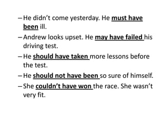 –He didn’t come yesterday. He must have
been ill.
–Andrew looks upset. He may have failed his
driving test.
–He should have taken more lessons before
the test.
–He should not have been so sure of himself.
–She couldn’t have won the race. She wasn’t
very fit.
 