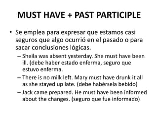 MUST HAVE + PAST PARTICIPLE
• Se emplea para expresar que estamos casi
seguros que algo ocurrió en el pasado o para
sacar conclusiones lógicas.
– Sheila was absent yesterday. She must have been
ill. (debe haber estado enferma, seguro que
estuvo enferma.
– There is no milk left. Mary must have drunk it all
as she stayed up late. (debe habérsela bebido)
– Jack came prepared. He must have been informed
about the changes. (seguro que fue informado)
 
