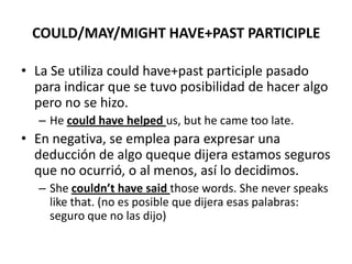COULD/MAY/MIGHT HAVE+PAST PARTICIPLE
• La Se utiliza could have+past participle pasado
para indicar que se tuvo posibilidad de hacer algo
pero no se hizo.
– He could have helped us, but he came too late.
• En negativa, se emplea para expresar una
deducción de algo queque dijera estamos seguros
que no ocurrió, o al menos, así lo decidimos.
– She couldn’t have said those words. She never speaks
like that. (no es posible que dijera esas palabras:
seguro que no las dijo)
 