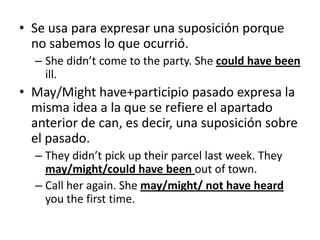 • Se usa para expresar una suposición porque
no sabemos lo que ocurrió.
– She didn’t come to the party. She could have been
ill.
• May/Might have+participio pasado expresa la
misma idea a la que se refiere el apartado
anterior de can, es decir, una suposición sobre
el pasado.
– They didn’t pick up their parcel last week. They
may/might/could have been out of town.
– Call her again. She may/might/ not have heard
you the first time.
 