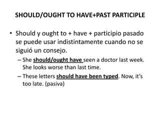 SHOULD/OUGHT TO HAVE+PAST PARTICIPLE
• Should y ought to + have + participio pasado
se puede usar indistintamente cuando no se
siguió un consejo.
– She should/ought have seen a doctor last week.
She looks worse than last time.
– These letters should have been typed. Now, it’s
too late. (pasiva)
 