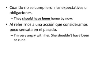 • Cuando no se cumplieron las expectativas u
obligaciones.
– They should have been home by now.
• Al referirnos a una acción que consideramos
poco sensata en el pasado.
– I’m very angry with her. She shouldn’t have been
so rude.
 