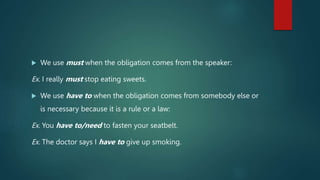  We use must when the obligation comes from the speaker:
Ex. I really must stop eating sweets.
 We use have to when the obligation comes from somebody else or
is necessary because it is a rule or a law:
Ex. You have to/need to fasten your seatbelt.
Ex. The doctor says I have to give up smoking.
 