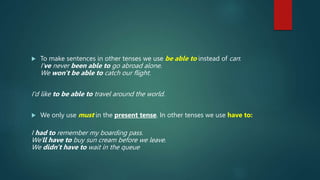  To make sentences in other tenses we use be able to instead of can:
I've never been able to go abroad alone.
We won't be able to catch our flight.
I'd like to be able to travel around the world.
 We only use must in the present tense. In other tenses we use have to:
I had to remember my boarding pass.
We'll have to buy sun cream before we leave.
We didn't have to wait in the queue
 