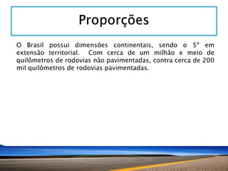 O Brasil possui dimensões continentais, sendo o 5º em
extensão territorial. Com cerca de um milhão e meio de
quilômetros de rodovias não pavimentadas, contra cerca de 200
mil quilômetros de rodovias pavimentadas.

 