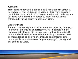 Conceito:
Transporte Rodoviário é aquele que é realizado em estradas
de rodagem, com utilização de veículos tais como carreta e
caminhões por exemplo. O transporte rodoviário pode ser em
território nacional ou internacional, inclusive utilizando
estradas de vários países na mesma viajem.
Características
É o mais adequado para transporte de mercadorias, quer seja
internacionalmente na exportação ou na importação, bem
como para deslocamentos de curtas e médias distâncias. O
modal rodoviário é bastante recomendado para o transporte
de mercadorias de alto valor agregado ou perecível. Este
modal perde quando se trata de produtos agrícolas a granel,
por seu baixo valor.

 