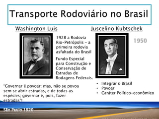 Washington Luis

Juscelino Kubtschek

1928 a Rodovia
Rio-Petrópolis – a
primeira rodovia
asfaltada do Brasil
Fundo Especial
para Construção e
Conservação de
Estradas de
Rodagens Federais.
“Governar é povoar; mas, não se povoa
sem se abrir estradas, e de todas as
espécies; governar é, pois, fazer
estradas"!

• Integrar o Brasil
• Povoar
• Caráter Político-econômico

 