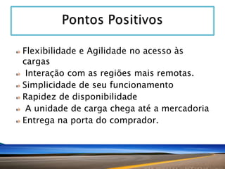 Flexibilidade e Agilidade no acesso às
cargas
Interação com as regiões mais remotas.
Simplicidade de seu funcionamento
Rapidez de disponibilidade
A unidade de carga chega até a mercadoria
Entrega na porta do comprador.

 