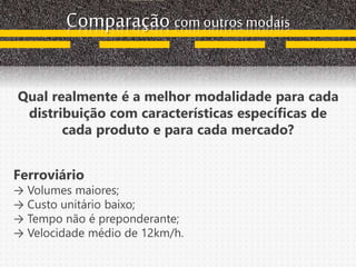 Comparação com outros modais
Qual realmente é a melhor modalidade para cada
distribuição com características específicas de
cada produto e para cada mercado?
Ferroviário
→ Volumes maiores;
→ Custo unitário baixo;
→ Tempo não é preponderante;
→ Velocidade médio de 12km/h.
 