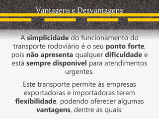 Vantagens e Desvantagens
A simplicidade do funcionamento do
transporte rodoviário é o seu ponto forte,
pois não apresenta qualquer dificuldade e
está sempre disponível para atendimentos
urgentes.
Este transporte permite às empresas
exportadoras e importadoras terem
flexibilidade, podendo oferecer algumas
vantagens, dentre as quais:
 