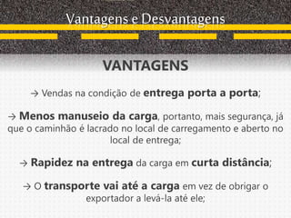 Vantagens e Desvantagens
VANTAGENS
→ Vendas na condição de entrega porta a porta;
→ Menos manuseio da carga, portanto, mais segurança, já
que o caminhão é lacrado no local de carregamento e aberto no
local de entrega;
→ Rapidez na entrega da carga em curta distância;
→ O transporte vai até a carga em vez de obrigar o
exportador a levá-la até ele;
 