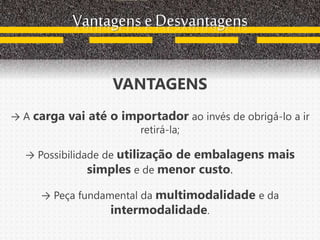 Vantagens e Desvantagens
VANTAGENS
→ A carga vai até o importador ao invés de obrigá-lo a ir
retirá-la;
→ Possibilidade de utilização de embalagens mais
simples e de menor custo.
→ Peça fundamental da multimodalidade e da
intermodalidade.
 