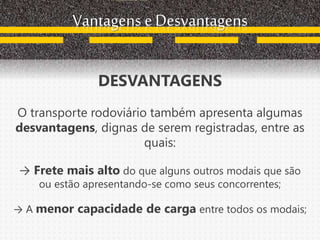 Vantagens e Desvantagens
DESVANTAGENS
O transporte rodoviário também apresenta algumas
desvantagens, dignas de serem registradas, entre as
quais:
→ Frete mais alto do que alguns outros modais que são
ou estão apresentando-se como seus concorrentes;
→ A menor capacidade de carga entre todos os modais;
 