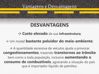 Vantagens e Desvantagens
DESVANTAGENS
→ Custo elevado da sua infraestrutura;
→ Um modal bastante poluidor do meio-ambiente;
→ A quantidade excessiva de veículos ajuda a provocar
congestionamentos, trazendo transtornos ao trânsito
bem como a toda população, inclusive aumentando o
consumo de combustíveis, agravando a situação do país
que é importador líquido de petróleo;
 