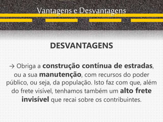 Vantagens e Desvantagens
DESVANTAGENS
→ Obriga a construção contínua de estradas,
ou a sua manutenção, com recursos do poder
público, ou seja, da população. Isto faz com que, além
do frete visível, tenhamos também um alto frete
invisível que recai sobre os contribuintes.
 