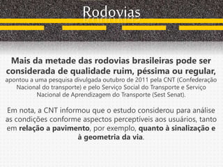 Rodovias
Mais da metade das rodovias brasileiras pode ser
considerada de qualidade ruim, péssima ou regular,
apontou a uma pesquisa divulgada outubro de 2011 pela CNT (Confederação
Nacional do transporte) e pelo Serviço Social do Transporte e Serviço
Nacional de Aprendizagem do Transporte (Sest Senat).
Em nota, a CNT informou que o estudo considerou para análise
as condições conforme aspectos perceptíveis aos usuários, tanto
em relação a pavimento, por exemplo, quanto à sinalização e
à geometria da via.
 
