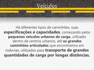 Há diferentes tipos de caminhões, suas
especificações e capacidades, começando pelos
pequenos veículos urbanos de carga, utilizado
dentro de centros urbanos, até os grandes
caminhões articulados que encontramos em
rodovias, utilizados para transporte de grandes
quantidades de carga por longas distâncias.
Veículos
 