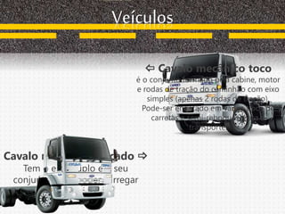 Cavalo mecânico trucado 
Tem o eixo duplo em seu
conjunto, para poder carregar
mais peso.
Veículos
 Cavalo mecânico toco
é o conjunto formado pela cabine, motor
e rodas de tração do caminhão com eixo
simples (apenas 2 rodas de tração).
Pode-ser engatado em vários tipos de
carretas e semi-reboques, para o
transporte.
 