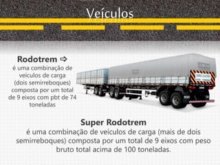 Rodotrem 
é uma combinação de
veículos de carga
(dois semirreboques)
composta por um total
de 9 eixos com pbt de 74
toneladas
Veículos
Super Rodotrem
é uma combinação de veículos de carga (mais de dois
semirreboques) composta por um total de 9 eixos com peso
bruto total acima de 100 toneladas.
 