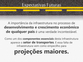 Expectativas Futuras
A importância da infraestrutura no processo de
desenvolvimento e crescimento econômico
de qualquer país é uma verdade incontestável.
Como um dos componentes essenciais desta infraestrutura
aparece o setor de transportes. E essa falta de
infraestrutura vem como empecilho para
projeções maiores.
 