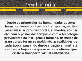 Breve Histórico
Desde os primórdios da humanidade, os seres
humanos foram obrigados a transportar, muitas
vezes em suas próprias costas, alimentos, roupas
etc, com o passar dos tempos e com a tecnologia
proveniente da inteligência humana, os meios de
transportes foram se moldando às realidades de
cada época, passando desde a tração animal, até
os dias de hoje onde quase se pode afirmar que
existe o transporte virtual (infoviário).
 