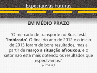 Expectativas Futuras
EM MÉDIO PRAZO
“O mercado de transporte no Brasil está
‘imbicado’. O final do ano de 2012 e o inicio
de 2013 foram de bons resultados, mas a
partir de março a situação afrouxou, e o
setor não está mais obtendo os resultados que
esperávamos.”
(Lima Jr.)
 