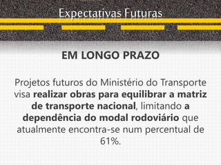 Expectativas Futuras
EM LONGO PRAZO
Projetos futuros do Ministério do Transporte
visa realizar obras para equilibrar a matriz
de transporte nacional, limitando a
dependência do modal rodoviário que
atualmente encontra-se num percentual de
61%.
 
