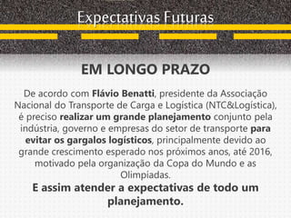 Expectativas Futuras
EM LONGO PRAZO
De acordo com Flávio Benatti, presidente da Associação
Nacional do Transporte de Carga e Logística (NTC&Logística),
é preciso realizar um grande planejamento conjunto pela
indústria, governo e empresas do setor de transporte para
evitar os gargalos logísticos, principalmente devido ao
grande crescimento esperado nos próximos anos, até 2016,
motivado pela organização da Copa do Mundo e as
Olimpíadas.
E assim atender a expectativas de todo um
planejamento.
 