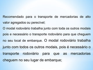 Recomendado para o transporte de mercadorias de alto
valor agregados ou perecível;
O modal rodoviário trabalha junto com toda os outros modais
pois e necessário o transporte rodoviário para que cheguem
no seu local de embarque. O modal rodoviário trabalha
junto com todos os outros modais, pois é necessário o
transporte rodoviário para que as mercadorias
cheguem no seu lugar de embarque;
 