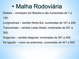 • Malha Rodoviária
Radiais – começam em Brasília e são numeradas de 1 a
100;
Longitudinais – sentido Norte-Sul, numeradas de 101 a 200;
Transversais – sentido Leste-Oeste, numeradas de 201 a
300;
Diagonais – sentido diagonal, numeradas de 301 a 400;
De ligação – unem as anteriores, numeradas de 401 a 500.
 