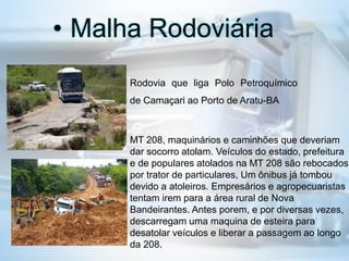 • Malha Rodoviária
Rodovia que liga Polo Petroquímico
de Camaçari ao Porto de Aratu-BA
MT 208, maquinários e caminhões que deveriam
dar socorro atolam. Veículos do estado, prefeitura
e de populares atolados na MT 208 são rebocados
por trator de particulares, Um ônibus já tombou
devido a atoleiros. Empresários e agropecuaristas
tentam irem para a área rural de Nova
Bandeirantes. Antes porem, e por diversas vezes,
descarregam uma maquina de esteira para
desatolar veículos e liberar a passagem ao longo
da 208.
 