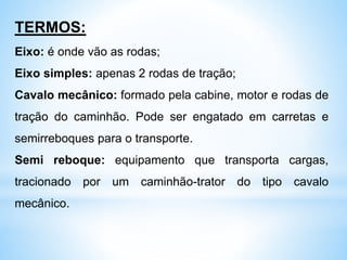 TERMOS:
Eixo: é onde vão as rodas;
Eixo simples: apenas 2 rodas de tração;
Cavalo mecânico: formado pela cabine, motor e rodas de
tração do caminhão. Pode ser engatado em carretas e
semirreboques para o transporte.
Semi reboque: equipamento que transporta cargas,
tracionado por um caminhão-trator do tipo cavalo
mecânico.
 