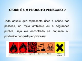 Todo aquele que representa risco à saúde das
pessoas, ao meio ambiente ou à segurança
pública, seja ele encontrado na natureza ou
produzido por qualquer processo.
O QUE É UM PRODUTO PERIGOSO ?
 