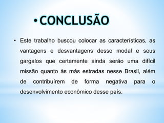 • Este trabalho buscou colocar as características, as
vantagens e desvantagens desse modal e seus
gargalos que certamente ainda serão uma difícil
missão quanto às más estradas nesse Brasil, além
de contribuírem de forma negativa para o
desenvolvimento econômico desse país.
•CONCLUSÃO
 
