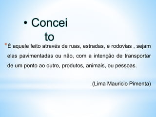 *É aquele feito através de ruas, estradas, e rodovias , sejam
elas pavimentadas ou não, com a intenção de transportar
de um ponto ao outro, produtos, animais, ou pessoas.
(Lima Mauricio Pimenta)
• Concei
to
 