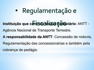 Instituição que controla Modal Rodoviário: ANTT -
Agência Nacional de Transporte Terrestre.
A responsabilidade da ANTT: Concessão de rodovia,
Regulamentação das concessionárias e também pela
cobrança de pedágio.
• Regulamentação e
Fiscalização
 
